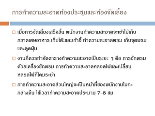 การทาความสะอาดห้องประชุมและห้องจัดเลี้ยง
 เมื่อการจัดเลี้ยงเสร็จสิ้น พนักงานทาความสะอาดจะเข้าไปเก็บ
กวาดเศษอาหาร เก็บโต๊ะและเก้าอี้ ทาความสะอาดพรม เก็บจุดพรม
และดูดฝุ่น
 งานที่ควรทาจัดตารางทาความสะอาดเป็นระยะ ๆ คือ การซักพรม
ด้วยเครื่องซักพรม การทาความสะอาดหลอดไฟและเปลี่ยน
หลอดไฟที่โคมระย้า
 การทาความสะอาดส่วนใหญ่จะเป็นหน้าที่ของพนักงานในกะ
กลางคืน ใช้เวลาทาความสะอาดประมาน 7-8 ชม
 