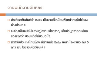 งานพนักงานต้นห้อง
 มักเรียกทับศัพท์ว่า Butler เป็นงานที่เหมือนหัวหน้าคนรับใช้ของ
ต่างประเทศ
 จะต้องเป็นคนที่มีความรู้ ความเชี่ยวชาญ เก็บข้อมูลรายละเอียด
ของแขกว่า ชอบหรือไม่ชอบอะไร
 สาหรับประเทศไทยมักจะมีตาแหน่ง Butler เฉพาะโรงแรมระดับ 5
ดาว เช่น โรงแรมโอเรียนเต็ล
 