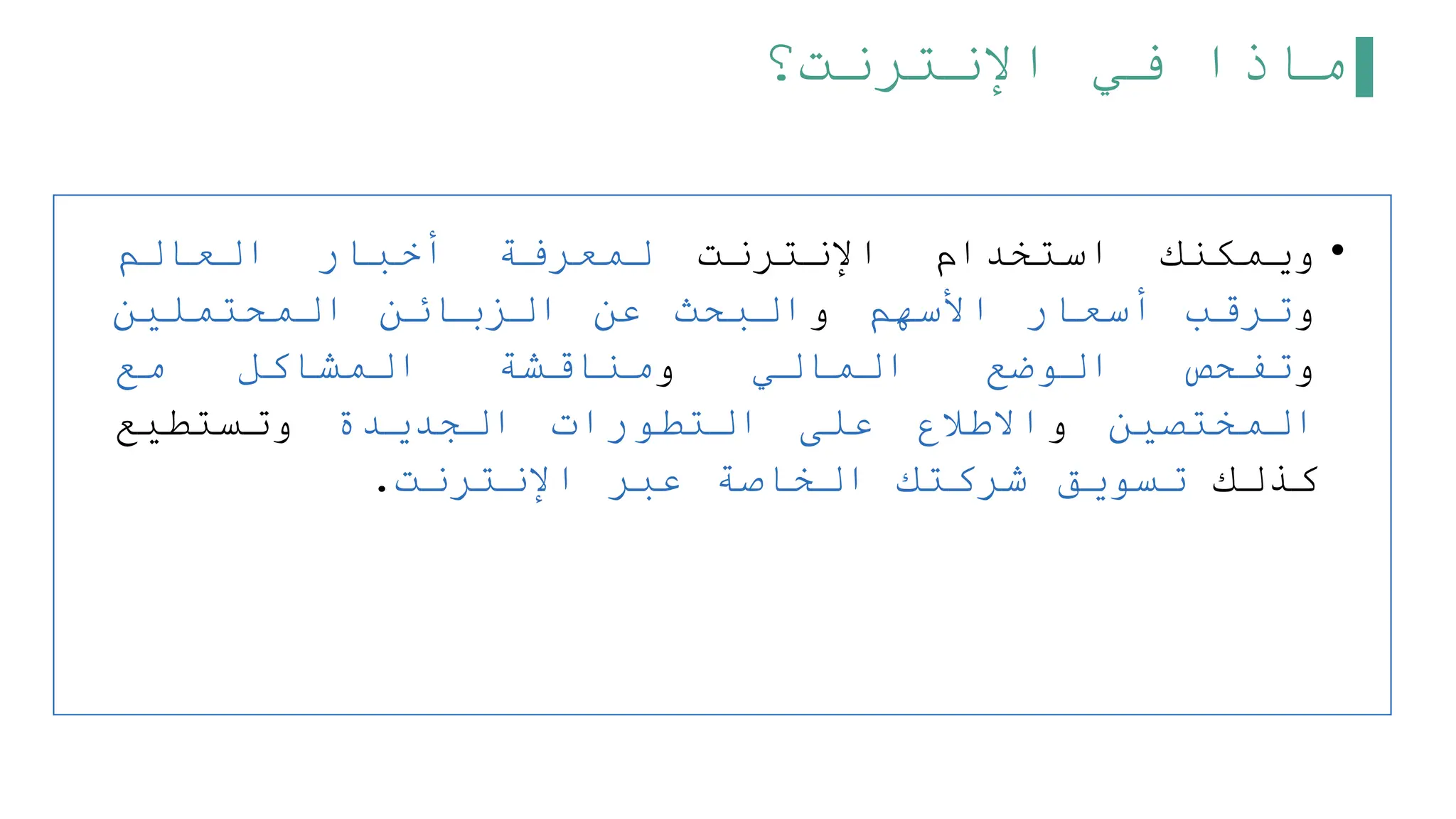 ‫اإلنترنت؟‬ ‫في‬ ‫ماذا‬
•
‫ويمكنك‬
‫استخدام‬
‫اإلنترنت‬
‫لمعرفة‬
‫أخبار‬
‫العالم‬
‫و‬
‫ترقب‬
‫أسعار‬
‫األسهم‬
‫و‬
‫البحث‬
‫عن‬
‫الزبائن‬
‫المحتملين‬
‫و‬
‫تفحص‬
‫الوضع‬
‫المالي‬
‫و‬
‫مناقشة‬
‫المشاكل‬
‫مع‬
‫المختصين‬
‫و‬
‫االطلع‬
‫على‬
‫التطورات‬
‫الجديدة‬
‫وتستطيع‬
‫كذلك‬
‫تسويق‬
‫شركتك‬
‫الخاصة‬
‫عبر‬
‫اإلنترنت‬
.
 