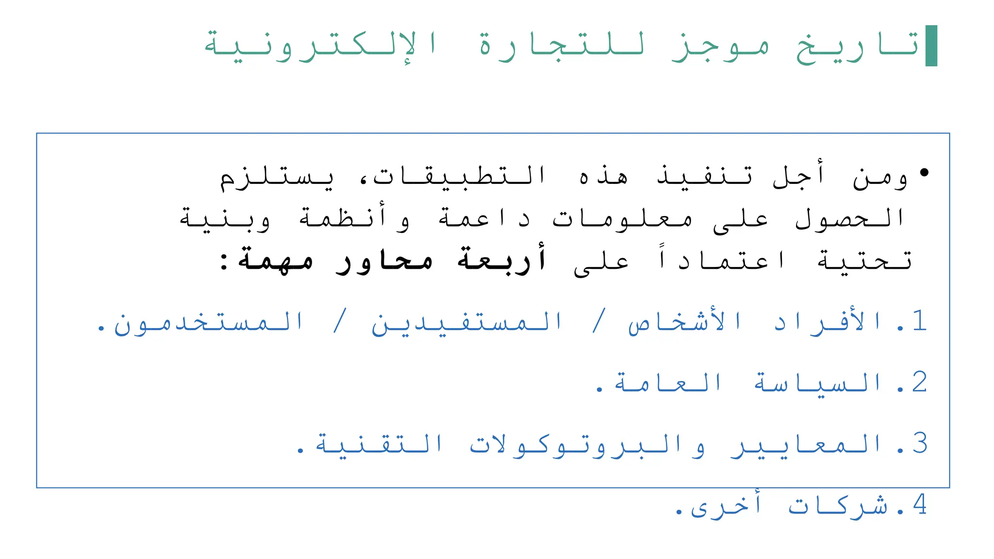 ‫اإللكترونية‬ ‫للتجارة‬ ‫موجز‬ ‫تاريخ‬
•
‫يستلزم‬ ،‫التطبيقات‬ ‫هذه‬ ‫تنفيذ‬ ‫أجل‬ ‫ومن‬
‫وبنية‬ ‫وأنظمة‬ ‫داعمة‬ ‫معلومات‬ ‫على‬ ‫الحصول‬
‫على‬ ‫اعتمادا‬ ‫تحتية‬
‫مهمة‬ ‫محاور‬ ‫أربعة‬
:
.1
‫األشخاص‬ ‫األفراد‬
/
‫المستفيدين‬
/
‫المستخدمون‬
.
.2
‫العامة‬ ‫السياسة‬
.
.3
‫التقنية‬ ‫والبروتوكوالت‬ ‫المعايير‬
.
.4
‫أخرى‬ ‫شركات‬
.
 