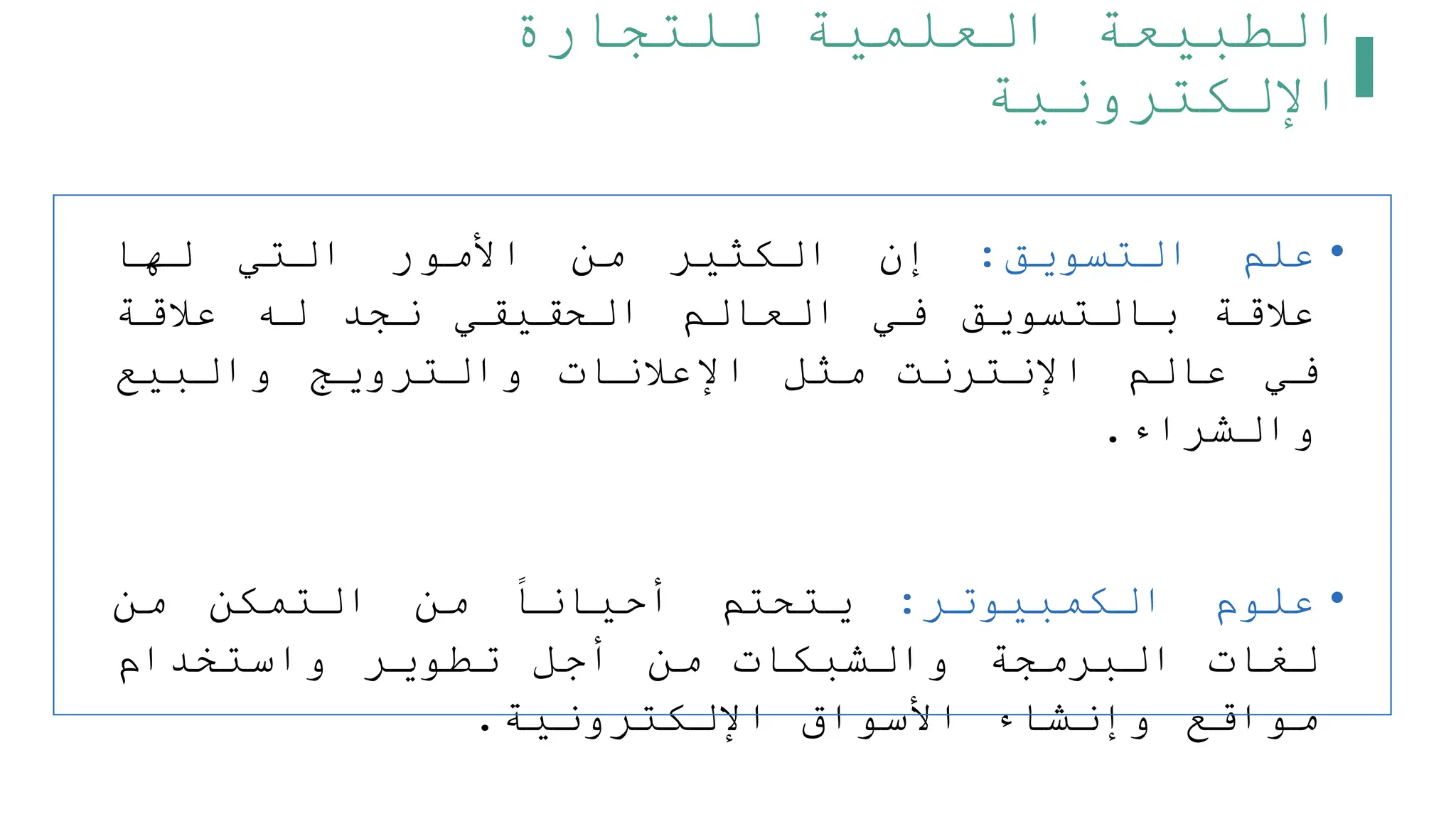 ‫للتجارة‬ ‫العلمية‬ ‫الطبيعة‬
‫اإللكترونية‬
•
‫علم‬
‫التسويق‬
:
‫إن‬
‫الكثير‬
‫من‬
‫األمور‬
‫التي‬
‫لها‬
‫علقة‬
‫بالتسويق‬
‫في‬
‫العالم‬
‫الحقيقي‬
‫نجد‬
‫له‬
‫علقة‬
‫في‬
‫عالم‬
‫اإلنترنت‬
‫مثل‬
‫اإلعلنات‬
‫والترويج‬
‫والبيع‬
‫والشراء‬
.
•
‫علوم‬
‫الكمبيوتر‬
:
‫يتحتم‬
‫أحيانا‬
‫من‬
‫التمكن‬
‫من‬
‫لغات‬
‫البرمجة‬
‫والشبكات‬
‫من‬
‫أجل‬
‫تطوير‬
‫واستخدام‬
‫مواقع‬
‫وإنشاء‬
‫األسواق‬
‫اإللكترونية‬
.
 