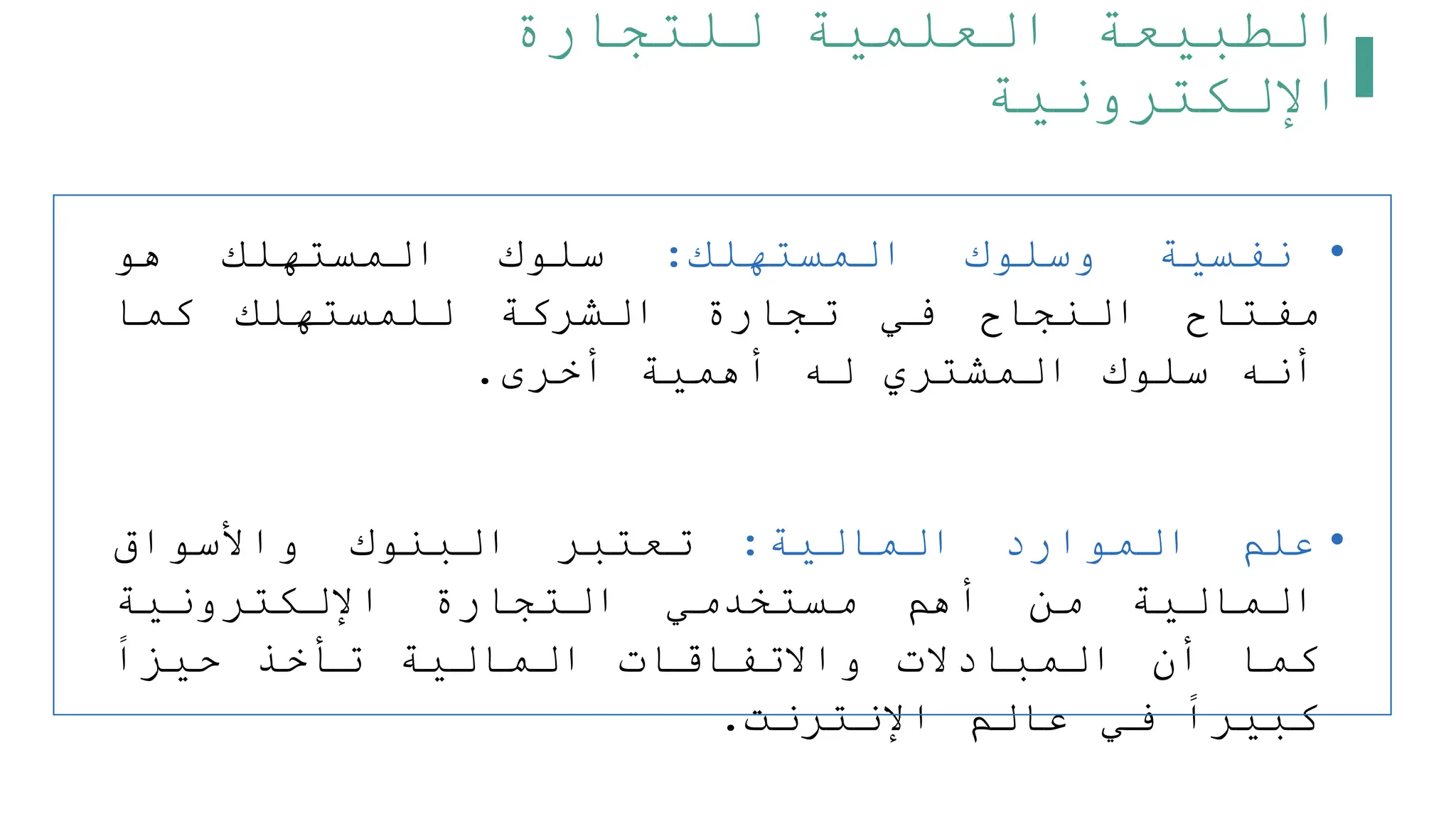 ‫للتجارة‬ ‫العلمية‬ ‫الطبيعة‬
‫اإللكترونية‬
•
‫نفسية‬
‫وسلوك‬
‫المستهلك‬
:
‫سلوك‬
‫المستهلك‬
‫هو‬
‫مفتاح‬
‫النجاح‬
‫في‬
‫تجارة‬
‫الشركة‬
‫للمستهلك‬
‫كما‬
‫أنه‬
‫سلوك‬
‫المشتري‬
‫له‬
‫أهمية‬
‫أخرى‬
.
•
‫علم‬
‫الموارد‬
‫المالية‬
:
‫تعتبر‬
‫البنوك‬
‫واألسواق‬
‫المالية‬
‫من‬
‫أهم‬
‫مستخدمي‬
‫التجارة‬
‫اإللكترونية‬
‫كما‬
‫أن‬
‫المبادالت‬
‫واالتفاقات‬
‫المالية‬
‫تأخذ‬
‫حيزا‬
‫كبيرا‬
‫في‬
‫عالم‬
‫اإلنترنت‬
.
 