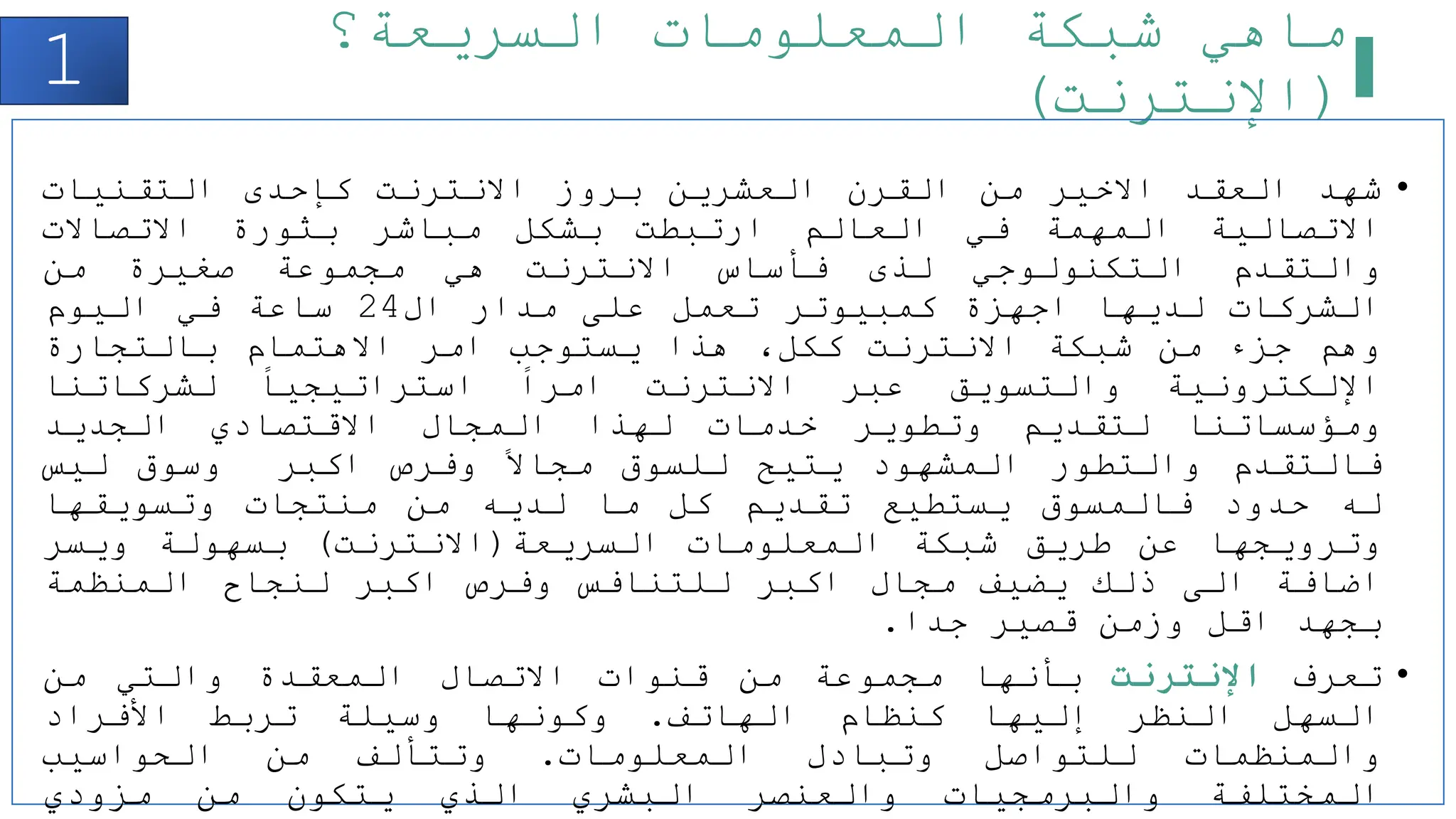 ‫السريعة؟‬ ‫المعلومات‬ ‫شبكة‬ ‫ماهي‬
(
‫اإلنترنت‬
)
1
•
‫شهد‬
‫العقد‬
‫االخير‬
‫من‬
‫القرن‬
‫العشرين‬
‫بروز‬
‫االنترنت‬
‫كإحدى‬
‫التقنيات‬
‫االتصالية‬
‫المهمة‬
‫في‬
‫العالم‬
‫ارتبطت‬
‫بشكل‬
‫مباشر‬
‫بثورة‬
‫االتصاالت‬
‫والتقدم‬
‫التكنولوجي‬
‫لذى‬
‫فأساس‬
‫االنترنت‬
‫هي‬
‫مجموعة‬
‫صغيرة‬
‫من‬
‫الشركات‬
‫لديها‬
‫اجهزة‬
‫كمبيوتر‬
‫تعمل‬
‫على‬
‫مدار‬
‫ال‬
24
‫ساعة‬
‫في‬
‫اليوم‬
‫وهم‬
‫جزء‬
‫من‬
‫شبكة‬
‫االنترنت‬
،‫ككل‬
‫هذا‬
‫يستوجب‬
‫امر‬
‫االهتمام‬
‫بالتجارة‬
‫اإللكترونية‬
‫والتسويق‬
‫عبر‬
‫االنترنت‬
‫امرا‬
‫استراتيجيا‬
‫لشركاتنا‬
‫ومؤسساتنا‬
‫لتقديم‬
‫وتطوير‬
‫خدمات‬
‫لهذا‬
‫المجال‬
‫االقتصادي‬
‫الجديد‬
‫فالتقدم‬
‫والتطور‬
‫المشهود‬
‫يتيح‬
‫للسوق‬
‫مجاال‬
‫وفرص‬
‫اكبر‬
‫وسوق‬
‫ليس‬
‫له‬
‫حدود‬
‫فالمسوق‬
‫يستطيع‬
‫تقديم‬
‫كل‬
‫ما‬
‫لديه‬
‫من‬
‫منتجات‬
‫وتسويقها‬
‫وترويجها‬
‫عن‬
‫طريق‬
‫شبكة‬
‫المعلومات‬
‫السريعة‬
(
‫االنترنت‬
)
‫بسهولة‬
‫ويسر‬
‫اضافة‬
‫الى‬
‫ذلك‬
‫يضيف‬
‫مجال‬
‫اكبر‬
‫للتنافس‬
‫وفرص‬
‫اكبر‬
‫لنجاح‬
‫المنظمة‬
‫بجهد‬
‫اقل‬
‫وزمن‬
‫قصير‬
‫جدا‬
.
•
‫تعرف‬
‫اإلنترنت‬
‫بأنها‬
‫مجموعة‬
‫من‬
‫قنوات‬
‫االتصال‬
‫المعقدة‬
‫والتي‬
‫من‬
‫السهل‬
‫النظر‬
‫إليها‬
‫كنظام‬
‫الهاتف‬
.
‫وكونها‬
‫وسيلة‬
‫تربط‬
‫األفراد‬
‫والمنظمات‬
‫للتواصل‬
‫وتبادل‬
‫المعلومات‬
.
‫وتتألف‬
‫من‬
‫الحواسيب‬
‫المختلفة‬
‫والبرمجيات‬
‫والعنصر‬
‫البشري‬
‫الذي‬
‫يتكون‬
‫من‬
‫مزودي‬
 