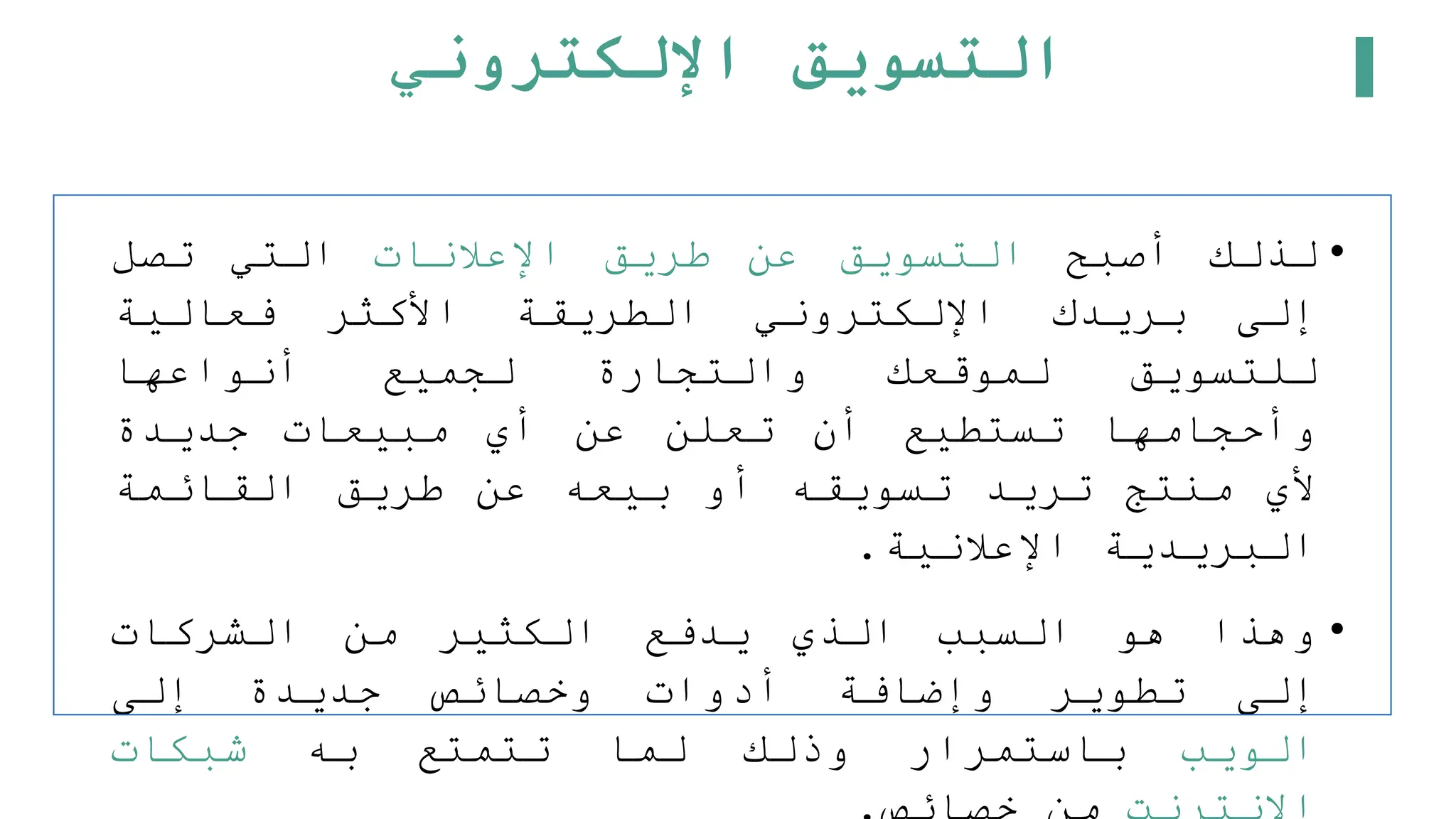 ‫اإللكتروني‬ ‫التسويق‬
•
‫لذلك‬
‫أصبح‬
‫التسويق‬
‫عن‬
‫طريق‬
‫اإلعلنات‬
‫التي‬
‫تصل‬
‫إلى‬
‫بريدك‬
‫اإللكتروني‬
‫الطريقة‬
‫األكثر‬
‫فعالية‬
‫للتسويق‬
‫لموقعك‬
‫والتجارة‬
‫لجميع‬
‫أنواعها‬
‫وأحجامها‬
‫تستطيع‬
‫أن‬
‫تعلن‬
‫عن‬
‫أي‬
‫مبيعات‬
‫جديدة‬
‫ألي‬
‫منتج‬
‫تريد‬
‫تسويقه‬
‫أو‬
‫بيعه‬
‫عن‬
‫طريق‬
‫القائمة‬
‫البريدية‬
‫اإلعلنية‬
.
•
‫وهذا‬
‫هو‬
‫السبب‬
‫الذي‬
‫يدفع‬
‫الكثير‬
‫من‬
‫الشركات‬
‫إلى‬
‫تطوير‬
‫وإضافة‬
‫أدوات‬
‫وخصائص‬
‫جديدة‬
‫إلى‬
‫الويب‬
‫باستمرار‬
‫وذلك‬
‫لما‬
‫تتمتع‬
‫به‬
‫شبكات‬
 