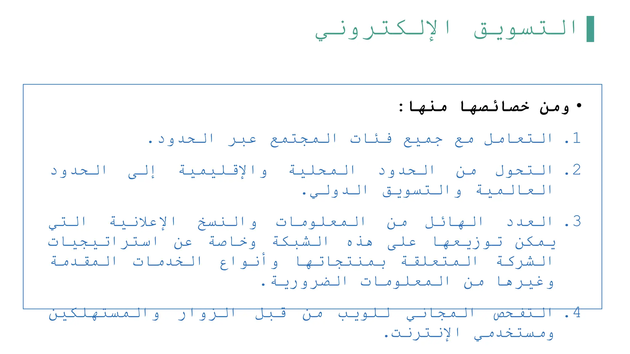 ‫اإللكتروني‬ ‫التسويق‬
•
‫منها‬ ‫خصائصها‬ ‫ومن‬
:
.1
‫التعامل‬
‫مع‬
‫جميع‬
‫فئات‬
‫المجتمع‬
‫عبر‬
‫الحدود‬
.
.2
‫التحول‬
‫من‬
‫الحدود‬
‫المحلية‬
‫واإلقليمية‬
‫إلى‬
‫الحدود‬
‫العالمية‬
‫والتسويق‬
‫الدولي‬
.
.3
‫العدد‬
‫الهائل‬
‫من‬
‫المعلومات‬
‫والنسخ‬
‫اإلعلنية‬
‫التي‬
‫يمكن‬
‫توزيعها‬
‫على‬
‫هذه‬
‫الشبكة‬
‫وخاصة‬
‫عن‬
‫استراتيجيات‬
‫الشركة‬
‫المتعلقة‬
‫بمنتجاتها‬
‫وأنواع‬
‫الخدمات‬
‫المقدمة‬
‫وغيرها‬
‫من‬
‫المعلومات‬
‫الضرورية‬
.
.4
‫التفحص‬
‫المجاني‬
‫للويب‬
‫من‬
‫قبل‬
‫الزوار‬
‫والمستهلكين‬
‫ومستخدمي‬
‫اإلنترنت‬
.
 