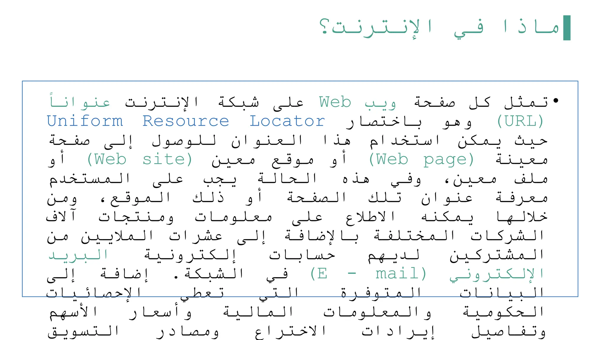 ‫اإلنترنت؟‬ ‫في‬ ‫ماذا‬
•
‫تمثل‬
‫كل‬
‫صفحة‬
‫ويب‬
Web
‫على‬
‫شبكة‬
‫اإلنترنت‬
‫عنوانا‬
(
URL
)
‫وهو‬
‫باختصار‬
Uniform Resource Locator
‫حيث‬
‫يمكن‬
‫استخدام‬
‫هذا‬
‫العنوان‬
‫للوصول‬
‫إلى‬
‫صفحة‬
‫معينة‬
(
Web page
)
‫أو‬
‫موقع‬
‫معين‬
(
Web site
)
‫أو‬
‫ملف‬
،‫معين‬
‫وفي‬
‫هذه‬
‫الحالة‬
‫يجب‬
‫على‬
‫المستخدم‬
‫معرفة‬
‫عنوان‬
‫تلك‬
‫الصفحة‬
‫أو‬
‫ذلك‬
،‫الموقع‬
‫ومن‬
‫خللها‬
‫يمكنه‬
‫االطلع‬
‫على‬
‫معلومات‬
‫ومنتجات‬
‫آالف‬
‫الشركات‬
‫المختلفة‬
‫باإلضافة‬
‫إلى‬
‫عشرات‬
‫المليين‬
‫من‬
‫المشتركين‬
‫لديهم‬
‫حسابات‬
‫إلكترونية‬
‫البريد‬
‫اإللكتروني‬
(
E - mail
)
‫في‬
‫الشبكة‬
.
‫إضافة‬
‫إلى‬
‫البيانات‬
‫المتوفرة‬
‫التي‬
‫تعطي‬
‫اإلحصائيات‬
‫الحكومية‬
‫والمعلومات‬
‫المالية‬
‫وأسعار‬
‫األسهم‬
‫وتفاصيل‬
‫إيرادات‬
‫االختراع‬
‫ومصادر‬
‫التسويق‬
 