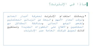 ‫اإلنترنت؟‬ ‫في‬ ‫ماذا‬
•
‫ويمكنك‬
‫استخدام‬
‫اإلنترنت‬
‫لمعرفة‬
‫أخبار‬
‫العالم‬
‫و‬
‫ترقب‬
‫أسعار‬
‫األسهم‬
‫و‬
‫البحث‬
‫عن‬
‫الزبائن‬
‫المحتملين‬
‫و‬
‫تفحص‬
‫الوضع‬
‫المالي‬
‫و‬
‫مناقشة‬
‫المشاكل‬
‫مع‬
‫المختصين‬
‫و‬
‫االطلع‬
‫على‬
‫التطورات‬
‫الجديدة‬
‫وتستطيع‬
‫كذلك‬
‫تسويق‬
‫شركتك‬
‫الخاصة‬
‫عبر‬
‫اإلنترنت‬
.
 