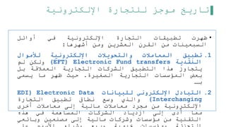 ‫اإللكترونية‬ ‫للتجارة‬ ‫موجز‬ ‫تاريخ‬
•
‫ظهرت‬
‫تطبيقات‬
‫التجارة‬
‫اإللكترونية‬
‫في‬
‫أوائل‬
‫السبعينات‬
‫من‬
‫القرن‬
‫العشرين‬
‫ومن‬
‫أشهرها‬
:
.1
‫تطبيق‬
‫المعامالت‬
‫والتحويالت‬
‫اإللكترونية‬
‫لألموال‬
‫النقدية‬
(EFT) Electronic Fund transfers
‫ولكن‬
‫لم‬
‫يتجاوز‬
‫هذا‬
‫التطبيق‬
‫الشركات‬
‫التجارية‬
‫العملقة‬
‫بل‬
‫بعض‬
‫المؤسسات‬
‫التجارية‬
‫الصغيرة‬
.
‫حيث‬
‫ظهر‬
‫ما‬
‫يسمى‬
‫بـ‬
.2
‫التبادل‬
‫اإللكتروني‬
‫للبيانات‬
EDI) Electronic Data
Interchanging
)
‫والذي‬
‫وسع‬
‫نطاق‬
‫تطبيق‬
‫التجارة‬
‫اإللكترونية‬
‫من‬
‫مجرد‬
‫معاملت‬
‫مالية‬
‫إلى‬
‫معاملت‬
‫أخرى‬
‫مما‬
‫أدى‬
‫إلى‬
‫ازدياد‬
‫الشركات‬
‫المساهمة‬
‫في‬
‫هذه‬
‫التقنية‬
‫من‬
‫مؤسسات‬
‫وشركات‬
‫مالية‬
‫إلى‬
‫مصنعين‬
‫وبائعي‬
 