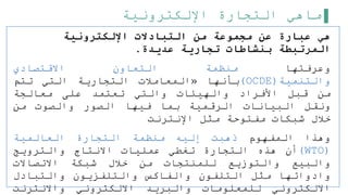 ‫اإللكترونية‬ ‫التجارة‬ ‫ماهي‬
‫اإللكترونية‬ ‫التبادالت‬ ‫من‬ ‫مجموعة‬ ‫عن‬ ‫عبارة‬ ‫هي‬
‫عديدة‬ ‫تجارية‬ ‫بنشاطات‬ ‫المرتبطة‬
.
‫وعرفتها‬
‫منظمة‬
‫التعاون‬
‫االقتصادي‬
‫والتنمية‬
(
OCDE
)
‫بأنها‬
«
‫المعاملت‬
‫التجارية‬
‫التي‬
‫تتم‬
‫من‬
‫قبل‬
‫األفراد‬
‫والهيئات‬
‫والتي‬
‫تعتمد‬
‫على‬
‫معالجة‬
‫ونقل‬
‫البيانات‬
‫الرقمية‬
‫بما‬
‫فيها‬
‫الصور‬
‫والصوت‬
‫من‬
‫خلل‬
‫شبكات‬
‫مفتوحة‬
‫مثل‬
‫اإلنترنت‬
‫وهذا‬
‫المفهوم‬
‫ذهبت‬
‫إليه‬
‫منظمة‬
‫التجارة‬
‫العالمية‬
(
WTO
)
‫أن‬
‫هذه‬
‫التجارة‬
‫تغطي‬
‫عمليات‬
‫االنتاج‬
‫والترويج‬
‫والبيع‬
‫والتوزيع‬
‫للمنتجات‬
‫من‬
‫خلل‬
‫شبكة‬
‫االتصاالت‬
‫وادواتها‬
‫مثل‬
‫التلفون‬
‫والفاكس‬
‫والتلفزيون‬
‫والتبادل‬
‫االلكتروني‬
‫للمعلومات‬
‫والبريد‬
‫االلكتروني‬
‫واالنترنت‬
 