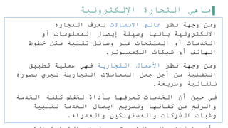 ‫اإللكترونية‬ ‫التجارة‬ ‫ماهي‬
‫نظر‬ ‫وجهة‬ ‫ومن‬
‫االتصاالت‬ ‫عالم‬
‫التجارة‬ ‫تعرف‬
‫أو‬ ‫المعلومات‬ ‫إيصال‬ ‫وسيلة‬ ‫بانها‬ ‫االلكترونية‬
‫خطوط‬ ‫مثل‬ ‫تقنية‬ ‫وسائل‬ ‫عبر‬ ‫المنتجات‬ ‫أو‬ ‫الخدمات‬
‫الكمبيوتر‬ ‫شبكات‬ ‫أو‬ ‫الهاتف‬
.
‫نظر‬ ‫وجهة‬ ‫ومن‬
‫التجارية‬ ‫األعمال‬
‫تطبيق‬ ‫عملية‬ ‫فهي‬
‫بصورة‬ ‫تجري‬ ‫التجارية‬ ‫المعاملت‬ ‫جعل‬ ‫أجل‬ ‫من‬ ‫التقنية‬
‫وسريعة‬ ‫تلقائية‬
.
‫الخدمة‬ ‫كلفة‬ ‫لخفض‬ ‫بأداة‬ ‫تعرفها‬ ‫الخدمات‬ ‫أن‬ ‫حين‬ ‫في‬
‫لتلبية‬ ‫الخدمة‬ ‫ايصال‬ ‫وتسريع‬ ‫كفاتها‬ ‫من‬ ‫والرفع‬
‫والمدراء‬ ‫والمستهلكين‬ ‫الشركات‬ ‫رغبات‬
.
 