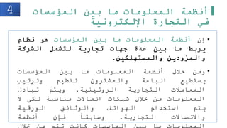 ‫المؤسسات‬ ‫بين‬ ‫ما‬ ‫المعلومات‬ ‫أنظمة‬
‫اإللكترونية‬ ‫التجارة‬ ‫في‬
•
‫إن‬
‫أنظمة‬
‫المعلومات‬
‫ما‬
‫بين‬
‫المؤسسات‬
‫هو‬
‫نظام‬
‫يربط‬
‫ما‬
‫بين‬
‫عدة‬
‫جهات‬
‫تجارية‬
‫لتشمل‬
‫الشركة‬
‫والمزودين‬
‫والمستهلكين‬
.
•
‫ومن‬
‫خلل‬
‫أنظمة‬
‫المعلومات‬
‫ما‬
‫بين‬
‫المؤسسات‬
‫يستطيع‬
‫الباعة‬
‫والمشترون‬
‫تنظيم‬
‫وترتيب‬
‫المعاملت‬
‫التجارية‬
‫الروتينية‬
.
‫ويتم‬
‫تبادل‬
‫المعلومات‬
‫من‬
‫خلل‬
‫شبكات‬
‫اتصاالت‬
‫مناسبة‬
‫لكي‬
‫ال‬
‫يتم‬
‫استخدام‬
‫الهواتف‬
‫والوثائق‬
‫الورقية‬
‫واالتصاالت‬
‫التجارية‬
.
‫وسابقا‬
‫فإن‬
‫أنظمة‬
4
 