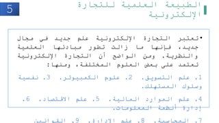 ‫للتجارة‬ ‫العلمية‬ ‫الطبيعة‬
‫اإللكترونية‬
•
‫تعتبر‬
‫التجارة‬
‫اإللكترونية‬
‫علم‬
‫جديد‬
‫في‬
‫مجال‬
،‫جديد‬
‫فإنها‬
‫ما‬
‫زالت‬
‫تطور‬
‫مبادئها‬
‫العلمية‬
‫والنظرية‬
.
‫ومن‬
‫الواضح‬
‫أن‬
‫التجارة‬
‫اإللكترونية‬
‫تعتمد‬
‫على‬
‫بعض‬
‫العلوم‬
،‫المختلفة‬
‫ومنها‬
:
1
.
‫التسويق‬ ‫علم‬
.
2
.
‫الكمبيوتر‬ ‫علوم‬
.
3
.
‫نفسية‬
‫المستهلك‬ ‫وسلوك‬
.
4
.
‫المالية‬ ‫الموارد‬ ‫علم‬
.
5
.
‫االقتصاد‬ ‫علم‬
.
6
.
‫المعلومات‬ ‫أنظمة‬ ‫إدارة‬
.
7
.
‫المحاسبة‬
.
8
.
‫اإلدارة‬ ‫علم‬
.
9
.
‫القوانين‬
5
 