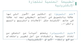‫للتجارة‬ ‫العلمية‬ ‫الطبيعة‬
‫اإللكترونية‬
•
‫علم‬
‫التسويق‬
:
‫إن‬
‫الكثير‬
‫من‬
‫األمور‬
‫التي‬
‫لها‬
‫علقة‬
‫بالتسويق‬
‫في‬
‫العالم‬
‫الحقيقي‬
‫نجد‬
‫له‬
‫علقة‬
‫في‬
‫عالم‬
‫اإلنترنت‬
‫مثل‬
‫اإلعلنات‬
‫والترويج‬
‫والبيع‬
‫والشراء‬
.
•
‫علوم‬
‫الكمبيوتر‬
:
‫يتحتم‬
‫أحيانا‬
‫من‬
‫التمكن‬
‫من‬
‫لغات‬
‫البرمجة‬
‫والشبكات‬
‫من‬
‫أجل‬
‫تطوير‬
‫واستخدام‬
‫مواقع‬
‫وإنشاء‬
‫األسواق‬
‫اإللكترونية‬
.
 