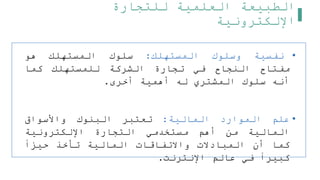 ‫للتجارة‬ ‫العلمية‬ ‫الطبيعة‬
‫اإللكترونية‬
•
‫نفسية‬
‫وسلوك‬
‫المستهلك‬
:
‫سلوك‬
‫المستهلك‬
‫هو‬
‫مفتاح‬
‫النجاح‬
‫في‬
‫تجارة‬
‫الشركة‬
‫للمستهلك‬
‫كما‬
‫أنه‬
‫سلوك‬
‫المشتري‬
‫له‬
‫أهمية‬
‫أخرى‬
.
•
‫علم‬
‫الموارد‬
‫المالية‬
:
‫تعتبر‬
‫البنوك‬
‫واألسواق‬
‫المالية‬
‫من‬
‫أهم‬
‫مستخدمي‬
‫التجارة‬
‫اإللكترونية‬
‫كما‬
‫أن‬
‫المبادالت‬
‫واالتفاقات‬
‫المالية‬
‫تأخذ‬
‫حيزا‬
‫كبيرا‬
‫في‬
‫عالم‬
‫اإلنترنت‬
.
 