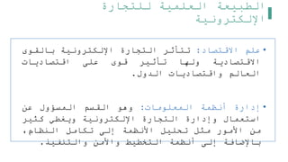 ‫للتجارة‬ ‫العلمية‬ ‫الطبيعة‬
‫اإللكترونية‬
•
‫علم‬
‫االقتصاد‬
:
‫تتأثر‬
‫التجارة‬
‫اإللكترونية‬
‫بالقوى‬
‫االقتصادية‬
‫ولها‬
‫تأثير‬
‫قوى‬
‫على‬
‫اقتصاديات‬
‫العالم‬
‫واقتصاديات‬
‫الدول‬
.
•
‫إدارة‬
‫أنظمة‬
‫المعلومات‬
:
‫وهو‬
‫القسم‬
‫المسؤول‬
‫عن‬
‫استعمال‬
‫وإدارة‬
‫التجارة‬
‫اإللكترونية‬
‫ويغطي‬
‫كثير‬
‫من‬
‫األمور‬
‫مثل‬
‫تحليل‬
‫األنظمة‬
‫إلى‬
‫تكامل‬
،‫النظام‬
‫باإلضافة‬
‫إلى‬
‫أنظمة‬
‫التخطيط‬
‫واألمن‬
‫والتنفيذ‬
.
 