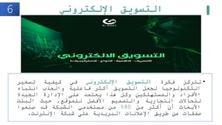 ‫اإللكتروني‬ ‫التسويق‬
•
‫تتركز‬
‫فكرة‬
‫التسويق‬
‫اإللكتروني‬
‫في‬
‫كيفية‬
‫تسخير‬
‫التكنولوجيا‬
‫لجعل‬
‫التسويق‬
‫أكثر‬
‫فاعلية‬
‫والجذب‬
‫انتباه‬
‫األفراد‬
‫والمستهلكين‬
‫وكل‬
‫هذا‬
‫يعتمد‬
‫على‬
‫اإلدارة‬
‫الجيدة‬
‫للحاالت‬
‫التجارية‬
‫والتصميم‬
‫األفضل‬
‫للموقع‬
.
‫حيث‬
‫اثبتت‬
‫األبحاث‬
‫أن‬
‫أكثر‬
‫من‬
80
%
‫من‬
‫مستخدمي‬
‫الشبكة‬
‫قد‬
‫صنعوا‬
‫صفقات‬
‫عن‬
‫طريق‬
‫اإلعلنات‬
‫البريدية‬
‫على‬
‫شبكة‬
‫اإلنترنت‬
.
6
 