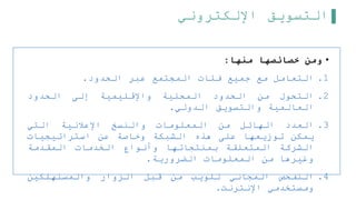 ‫اإللكتروني‬ ‫التسويق‬
•
‫منها‬ ‫خصائصها‬ ‫ومن‬
:
.1
‫التعامل‬
‫مع‬
‫جميع‬
‫فئات‬
‫المجتمع‬
‫عبر‬
‫الحدود‬
.
.2
‫التحول‬
‫من‬
‫الحدود‬
‫المحلية‬
‫واإلقليمية‬
‫إلى‬
‫الحدود‬
‫العالمية‬
‫والتسويق‬
‫الدولي‬
.
.3
‫العدد‬
‫الهائل‬
‫من‬
‫المعلومات‬
‫والنسخ‬
‫اإلعلنية‬
‫التي‬
‫يمكن‬
‫توزيعها‬
‫على‬
‫هذه‬
‫الشبكة‬
‫وخاصة‬
‫عن‬
‫استراتيجيات‬
‫الشركة‬
‫المتعلقة‬
‫بمنتجاتها‬
‫وأنواع‬
‫الخدمات‬
‫المقدمة‬
‫وغيرها‬
‫من‬
‫المعلومات‬
‫الضرورية‬
.
.4
‫التفحص‬
‫المجاني‬
‫للويب‬
‫من‬
‫قبل‬
‫الزوار‬
‫والمستهلكين‬
‫ومستخدمي‬
‫اإلنترنت‬
.
 