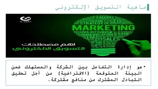 ‫اإللكتروني‬ ‫التسويق‬ ‫ماهية‬
•
‫هو‬
‫إدارة‬
‫التفاعل‬
‫بين‬
‫الشركة‬
‫والمستهلك‬
‫ضمن‬
‫البيئة‬
‫المتوقعة‬
(
‫االفتراضية‬
)
‫من‬
‫أجل‬
‫تحقيق‬
‫التبادل‬
‫المشترك‬
‫من‬
‫منافع‬
‫مشتركة‬
.
 
