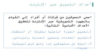‫اإلنترنت‬ ‫عبر‬ ‫التسويق‬ ‫أهداف‬
•
‫القيام‬ ‫إلى‬ ‫أفراد‬ ‫أو‬ ‫شركات‬ ‫من‬ ‫المسوقون‬ ‫سعى‬
‫لتحقيق‬ ‫اإلنترنت‬ ‫عبر‬ ‫التسويقية‬ ‫بالجهود‬
‫التالية‬ ‫األساسية‬ ‫األهداف‬
:
.1
‫المنظمة‬ ‫أو‬ ‫للشركة‬ ‫الذهنية‬ ‫الصورة‬ ‫تحسين‬
.
.2
‫بالزبائن‬ ‫العناية‬ ‫وتسحين‬ ‫الخدمات‬ ‫تقديم‬
.
.3
‫تسويقية‬ ‫فرص‬ ‫وخلق‬ ‫جدد‬ ‫مستهلكين‬ ‫عن‬ ‫البحث‬
‫جديدة‬
.
 