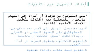 ‫اإلنترنت‬ ‫عبر‬ ‫التسويق‬ ‫أهداف‬
•
‫القيام‬ ‫إلى‬ ‫أفراد‬ ‫أو‬ ‫شركات‬ ‫من‬ ‫المسوقون‬ ‫سعى‬
‫لتحقيق‬ ‫اإلنترنت‬ ‫عبر‬ ‫التسويقية‬ ‫بالجهود‬
‫التالية‬ ‫األساسية‬ ‫األهداف‬
:
.4
‫من‬ ‫ممكن‬ ‫عدد‬ ‫أكبر‬ ‫إلى‬ ‫الوصول‬ ‫معدل‬ ‫زيادة‬
‫الدولي‬ ‫أو‬ ‫المحلي‬ ‫الصعيد‬ ‫على‬ ‫المستهلكين‬
‫والعالمية‬ ‫المحلية‬ ‫السوق‬ ‫نطاق‬ ‫وزيادة‬
.
.5
‫أداء‬ ‫في‬ ‫السرعة‬ ‫وتحقيق‬ ‫التكاليف‬ ‫تخفيض‬
‫األعمال‬
.
.6
‫حقيقية‬ ‫وفائدة‬ ‫مضافة‬ ‫قيمة‬ ‫تقديم‬
 