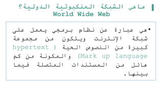 ‫الدولية؟‬ ‫العنكبوتية‬ ‫الشبكة‬ ‫ماهي‬
World Wide Web
•
‫هي‬
‫عبارة‬
‫عن‬
‫نظام‬
‫برمجي‬
‫يعمل‬
‫على‬
‫شبكة‬
‫اإلنترنت‬
‫ويتكون‬
‫من‬
‫مجموعة‬
‫كبيرة‬
‫من‬
‫النصوص‬
‫الحية‬
(
hypertext
Mark up language
)
‫والمكونة‬
‫من‬
‫كم‬
‫هائل‬
‫من‬
‫المستندات‬
‫المتصلة‬
‫فيما‬
‫بينها‬
.
 