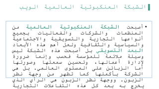 ‫الويب‬ ‫العالمية‬ ‫العنكبوتية‬ ‫الشبكة‬
•
‫أصبحت‬
‫الشبكة‬
‫العنكبوتية‬
‫العالمية‬
‫من‬
‫المنظمات‬
‫والشركات‬
‫والفعاليات‬
‫بجميع‬
‫أنواعها‬
‫التجارية‬
‫والتسويقية‬
‫واالجتماعية‬
‫والسياسية‬
‫والثقافية‬
‫ولعل‬
‫أهم‬
‫هذه‬
‫األبعاد‬
‫البعد‬
‫التسويقي‬
‫بل‬
‫أصبحت‬
‫هذه‬
‫الشبكة‬
‫ليس‬
‫وسيلة‬
‫ملئمة‬
‫للمؤسسة‬
‫فحسب‬
‫وإنما‬
‫ضرورة‬
‫إلدارة‬
،‫أعمالها‬
‫وتحسين‬
‫سمعتها‬
‫وصورتها‬
‫أما‬
‫الزبائن‬
‫على‬
‫المستوى‬
‫العالمي‬
.
‫بل‬
‫هي‬
‫الشركة‬
‫بأكملها‬
‫كما‬
‫تظهر‬
‫من‬
‫وجهة‬
‫نظر‬
‫الزبون‬
.
‫ووجهة‬
‫نظر‬
‫الزبون‬
‫هي‬
‫الرأي‬
‫الذي‬
‫يخرج‬
‫به‬
‫بعد‬
‫كل‬
‫هذه‬
‫التفاعلت‬
‫التجارية‬
 