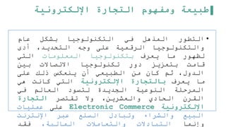 ‫اإللكترونية‬ ‫التجارة‬ ‫ومفهوم‬ ‫طبيعة‬
•
‫التطور‬
‫المذهل‬
‫في‬
‫التكنولوجيا‬
‫بشكل‬
‫عام‬
‫والتكنولوجيا‬
‫الرقمية‬
‫على‬
‫وجه‬
،‫التحديد‬
‫أدى‬
‫لظهور‬
‫ما‬
‫يعرف‬
‫بتكنولوجيا‬
‫المعلومات‬
‫التي‬
‫قامت‬
‫بتعزيز‬
‫دور‬
‫تكنولوجيا‬
‫االتصاالت‬
‫بين‬
،‫الدول‬
‫ثم‬
‫كان‬
‫من‬
‫الطبيعي‬
‫أن‬
‫ينعكس‬
‫ذلك‬
‫على‬
‫ما‬
‫يعرف‬
‫بالتجارة‬
‫اإللكترونية‬
‫التي‬
‫كانت‬
‫هي‬
‫المرحلة‬
‫النوعية‬
‫الجديدة‬
‫لتسود‬
‫العالم‬
‫في‬
‫القرن‬
‫الحادي‬
،‫والعشرين‬
‫وال‬
‫تقتصر‬
‫التجارة‬
‫اإللكترونية‬
Electronic Commerce
‫على‬
‫عمليات‬
‫البيع‬
‫والشراء‬
‫وتبادل‬
‫السلع‬
‫عبر‬
‫اإلنترنت‬
‫وإنما‬
‫التبادالت‬
‫والتعاملت‬
،‫المالية‬
‫فقد‬
 