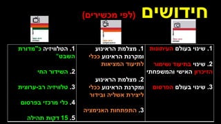 ‫חידושים‬
(
‫מכשירים‬ ‫לפי‬
)
1
.
‫בעולם‬ ‫שינוי‬
‫העיתונות‬
2
.
‫שינוי‬
‫בתיעוד‬
‫ושימור‬
‫הזיכרון‬
‫והמשפחתי‬ ‫האישי‬
3
.
‫בעולם‬ ‫שינוי‬
‫הפרסום‬
1
.
‫מצלמת‬
‫הראינוע‬
‫הראינוע‬ ‫ומקרנת‬
‫ככלי‬
‫המציאות‬ ‫לתיעוד‬
2
.
‫מצלמת‬
‫הראינוע‬
‫הראינוע‬ ‫ומקרנת‬
‫ככלי‬
‫ובידור‬ ‫אשליה‬ ‫ליצירת‬
3
.
‫התפתחות‬
‫האנימציה‬
1
.
‫הטלוויזיה‬
‫כ‬
"
‫מדורת‬
‫השבט‬
"
2
.
‫השידור‬
‫החי‬
3
.
‫טלוויזיה‬
‫רב‬
-
‫ערוצית‬
4
.
‫כלי‬
‫בפרסום‬ ‫מרכזי‬
5
.
15
‫דקות‬
‫תהילה‬
 