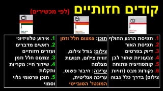 ‫חזותיים‬ ‫קודים‬
(
‫מכשירים‬ ‫לפי‬
)
1
.
‫תפיסת‬
‫החולף‬ ‫הרגע‬
2
.
‫תפיסת‬
‫האור‬
3
.
‫דיוק‬
‫בפרטים‬
4
.
‫צבעוניות‬
‫לבן‬ ‫שחור‬
5
.
‫קומפוזיציה‬
‫פתוחה‬
6
.
‫נקודות‬
‫מבט‬
(
‫זוויות‬
‫צילום‬
)
‫גבוה‬ ‫כלל‬ ‫בדרך‬
‫תוכן‬
:
‫וזמן‬ ‫חלל‬ ‫צמצום‬
‫צילום‬
:
‫צילום‬ ‫גודל‬
,
‫צילום‬ ‫זווית‬
,
‫תנועות‬
‫מצלמה‬
‫עריכה‬
:
‫פשוט‬ ‫חיבור‬
,
‫אנליטית‬ ‫עריכה‬
,
‫המונטז‬
'
‫הסובייטי‬
1
.
‫אירוע‬
‫טלוויזיוני‬
2
.
‫ראשים‬
‫מדברים‬
‫חזותיים‬ ‫ועזרים‬
3
.
‫צמצום‬
‫וזמן‬ ‫חלל‬
4
.
‫שידור‬
‫חיי‬
:
‫מקריות‬
‫ותקלות‬
5
.
‫תוכן‬
‫גלוי‬ ‫פרסומי‬
‫וסמוי‬
 