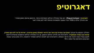 ‫יּפ‬ ִ
‫ֵרֹוט‬‫ג‬‫דא‬
(
(Daguerreotype
‫הוא‬
‫הצילום‬ ‫מתהליכי‬ ‫אחד‬
‫ביותר‬ ‫המוקדמים‬
,
‫מסחרי‬ ‫באופן‬ ‫שהופץ‬ ‫והראשון‬
.
‫את‬
‫ב‬ ‫פיתח‬ ‫התהליך‬
-
1836
‫הצרפתי‬ ‫התפאורות‬ ‫ומעצב‬ ‫הצייר‬
‫ז‬ ‫לואי‬
'
‫דאגר‬ ‫מנדה‬ ‫אק‬
‫טכניקה‬ ‫על‬ ‫התבסס‬ ‫התהליך‬
‫בעזרת‬ ‫המטביעה‬
‫קרני‬
-
‫אור‬
‫פוזיטיבי‬ ‫באופן‬ ‫המצולם‬ ‫הדימוי‬ ‫את‬
,
‫לוח‬ ‫פני‬ ‫על‬ ‫ישירות‬
‫כסף‬
‫ממורק‬
‫בגב‬ ‫שהונח‬
‫אובסקורה‬ ‫קמרה‬
.
‫הראשון‬ ‫הצילום‬ ‫תהליך‬ ‫אינו‬ ‫הדאגרוטיפ‬
,
‫לרשום‬ ‫שהצליחו‬ ‫הראשונים‬ ‫הצילום‬ ‫מתהליכי‬ ‫היה‬ ‫אך‬
‫המצולם‬ ‫הדימוי‬ ‫את‬ ‫ויציבה‬ ‫טובה‬ ‫בצורה‬ ‫ולקבע‬
.
‫הראשונה‬ ‫המסחרי‬ ‫הצילום‬ ‫לשיטת‬ ‫הפך‬ ‫הדאגרוטיפ‬
,
‫בשנות‬ ‫בעיקר‬ ‫נפוץ‬ ‫והיה‬
‫של‬ ‫והחמישים‬ ‫הארבעים‬
‫ה‬ ‫המאה‬
-
19
.
‫דאגרוטיפ‬
 