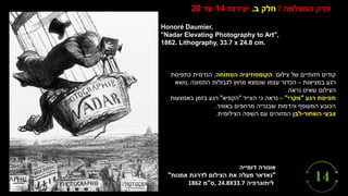 ‫אונורה‬
‫דומייה‬
"
‫נאדאר‬
‫מעלה‬
‫את‬
‫הצילום‬
‫לדרגת‬
‫אמנות‬
"
‫ליתוגרפיה‬
, 24.8X33.7
‫ס‬
"
‫מ‬
1862
Honoré Daumier,
"Nadar Elevating Photography to Art",
1862. Lithography, 33.7 x 24.8 cm.
‫המצלמה‬ ‫פרק‬
/
‫ב‬ ‫חלק‬
.
‫יצירות‬
14
‫עד‬
20
‫צילום‬ ‫של‬ ‫חזותיים‬ ‫קודים‬
:
‫הקומפוזיציה‬
‫הפתוחה‬
,
‫כתפיסת‬ ‫הנדמית‬
‫במציאות‬ ‫רגע‬
–
‫התמונה‬ ‫לגבולות‬ ‫מחוץ‬ ‫שנמצא‬ ‫עצמו‬ ‫הכדור‬
,
‫נושא‬
‫נראה‬ ‫שאינו‬ ‫הצילום‬
.
‫תפיסת‬
‫רגע‬
"
‫מקרי‬
"
–
‫הצייר‬ ‫כי‬ ‫נראה‬
"
‫הקפיא‬
"
‫באמצעות‬ ‫בזמן‬ ‫רגע‬
‫באוויר‬ ‫מרחפים‬ ‫שבגדיה‬ ‫והדמות‬ ‫המעופף‬ ‫הכובע‬
.
‫צבעי‬
‫השחור‬
-
‫לבן‬
‫הצילומית‬ ‫השפה‬ ‫עם‬ ‫המזוהים‬
.
 
