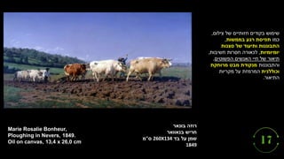 ‫בונאר‬ ‫רוזה‬
‫בנאוואר‬ ‫חריש‬
‫בד‬ ‫על‬ ‫שמן‬
260X134
‫ס‬
"
‫מ‬
1849
Marie Rosalie Bonheur,
Ploughing in Nevers, 1849.
Oil on canvas, 13,4 x 26,0 cm
‫צילום‬ ‫של‬ ‫חזותיים‬ ‫בקודים‬ ‫שימוש‬
,
‫כמו‬
‫בממשות‬ ‫רגע‬ ‫תפיסת‬
,
‫סצנות‬ ‫של‬ ‫ותיעוד‬ ‫התבוננות‬
‫יומיומיות‬
,
‫חשיבות‬ ‫חסרות‬ ‫לכאורה‬
,
‫הפשוטים‬ ‫האנשים‬ ‫חיי‬ ‫של‬ ‫תיאור‬
,
‫והתבוננות‬
‫מרוחקת‬ ‫מבט‬ ‫מנקודת‬
‫וכוללנית‬
‫מקריות‬ ‫על‬ ‫המרמזת‬
‫התיאור‬
.
 