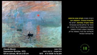 ‫קלוד‬
‫מונה‬
‫התרשמות‬
–
‫זריחת‬
‫החמה‬
‫שמן‬
‫על‬
‫בד‬
55X36
‫ס‬
"
‫מ‬
1873
Claude Monet,
Impression Sunrise, 1872.
Oil on canvas, 48 cm x 63 cm
‫מציגה‬ ‫היצירה‬
‫מרוחקת‬ ‫מבט‬ ‫נקודת‬
,
‫וגבוהה‬ ‫אלכסונית‬
,
‫רגע‬ ‫התופסת‬
‫במציאות‬ ‫ואקראי‬ ‫ממשי‬
.
‫של‬ ‫יתרונו‬
‫בצבעוניות‬ ‫מודגש‬ ‫הצילום‬ ‫על‬ ‫הציור‬
‫היצירה‬ ‫של‬ ‫והאטמוספרית‬ ‫ומגוונת‬
,
‫וכן‬
‫כתוצאה‬ ‫הנוצרת‬ ‫העומק‬ ‫בתחושת‬
‫ובדיוק‬ ‫בעוצמה‬ ‫הצייר‬ ‫של‬ ‫מהשליטה‬
‫המכחול‬ ‫משיחות‬ ‫של‬
.
 