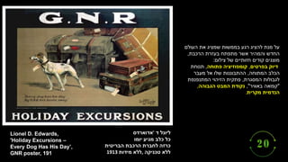 ‫ליונל‬
‫ד‬
'
‫אדוארדס‬
‫כל‬
‫כלב‬
‫מגיע‬
‫יומו‬
‫כרזה‬
‫לחברת‬
‫הרכבת‬
‫הבריטית‬
‫טכניקה‬ ‫ללא‬
,
‫מידות‬ ‫ללא‬
1913
Lionel D. Edwards,
'Holiday Excursions –
Every Dog Has His Day’,
GNR poster, 191
‫העולם‬ ‫את‬ ‫שמציג‬ ‫בממשות‬ ‫רגע‬ ‫להציג‬ ‫מנת‬ ‫על‬
‫הרכבת‬ ‫בעזרת‬ ‫מתפתח‬ ‫אשר‬ ‫והמהיר‬ ‫החדש‬
,
‫צילום‬ ‫של‬ ‫חזותיים‬ ‫קודים‬ ‫מוצגים‬
:
‫בפרטים‬ ‫דיוק‬
,
‫פתוחה‬ ‫קומפוזיציה‬
,
‫תנוחת‬
‫המתוחה‬ ‫הכלב‬
,
‫מעבר‬ ‫אל‬ ‫שלו‬ ‫ההתבוננות‬
‫המסגרת‬ ‫לגבולות‬
,
‫המתנפנפת‬ ‫הזיהוי‬ ‫פתקית‬
"
‫באוויר‬ ‫קפואה‬
"
,
‫הגבוהה‬ ‫המבט‬ ‫נקודת‬
,
‫מקרית‬ ‫הנדמית‬
.
 