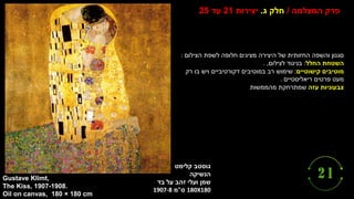 ‫גוסטב‬
‫קלימט‬
‫הנשיקה‬
‫ו‬ ‫שמן‬
‫זהב‬ ‫עלי‬
‫על‬
‫בד‬
180X180
‫ס‬
"
‫מ‬
1907-8
Gustave Klimt,
The Kiss, 1907-1908.
Oil on canvas, 180 × 180 cm
‫המצלמה‬ ‫פרק‬
/
‫ג‬ ‫חלק‬
.
‫יצירות‬
21
‫עד‬
25
‫הצילום‬ ‫לשפת‬ ‫חלופה‬ ‫מציגים‬ ‫היצירה‬ ‫של‬ ‫החזותית‬ ‫והשפה‬ ‫סגנון‬
:
‫החלל‬ ‫השטחת‬
:
‫לצילום‬ ‫בניגוד‬
,
.
‫מוטיבים‬
‫קישוטיים‬
:
‫רק‬ ‫בו‬ ‫ויש‬ ‫דקורטיביים‬ ‫במוטיבים‬ ‫רב‬ ‫שימוש‬
‫פרטים‬ ‫מעט‬
‫ריאליסטיים‬
.
‫צבעוניות‬
‫עזה‬
‫מהממשות‬ ‫שמתרחקת‬
 