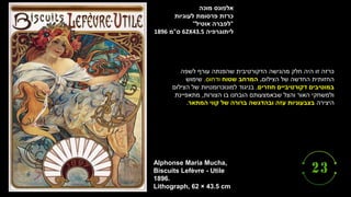 ‫מוכה‬ ‫אלפונס‬
‫לעוגיות‬ ‫פרסומת‬ ‫כרזת‬
"
‫אוטיל‬ ‫לפברה‬
"
‫ליתוגרפיה‬
62X43.5
‫ס‬
"
‫מ‬
1896
Alphonse Maria Mucha,
Biscuits Lefèvre - Utile
1896.
Lithograph, 62 × 43.5 cm
‫לשפה‬ ‫עורף‬ ‫שהפנתה‬ ‫הדקורטיבית‬ ‫מהגישה‬ ‫חלק‬ ‫היה‬ ‫זו‬ ‫כרזה‬
‫הצילום‬ ‫של‬ ‫החדשה‬ ‫החזותית‬
.
‫שטוח‬ ‫המרחב‬
‫ודחוס‬
.
‫שימוש‬
‫חוזרים‬ ‫דקורטיביים‬ ‫במוטיבים‬
.
‫הצילום‬ ‫של‬ ‫למונוכרומטיות‬ ‫בניגוד‬
‫הצורות‬ ‫בו‬ ‫הובחנו‬ ‫שבאמצעותם‬ ‫והצל‬ ‫האור‬ ‫ולמשחקי‬
,
‫מתאפיינת‬
‫היצירה‬
‫עזה‬ ‫בצבעוניות‬
‫המתאר‬ ‫קווי‬ ‫של‬ ‫ברורה‬ ‫ובהדגשה‬
.
 