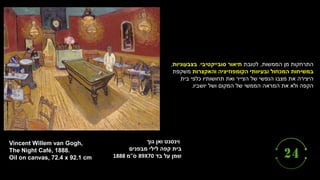 ‫וינסנט‬
‫ואן‬
‫גוך‬
‫בית‬
‫קפה‬
‫לילי‬
‫מבפנים‬
‫בד‬ ‫על‬ ‫שמן‬
89X70
‫ס‬
"
‫מ‬
1888
Vincent Willem van Gogh,
The Night Café, 1888.
Oil on canvas, 72.4 x 92.1 cm
‫הממשות‬ ‫מן‬ ‫התרחקות‬
,
‫לטובת‬
‫סובייקטיבי‬ ‫תיאור‬
.
‫בצבעוניות‬
,
‫המכחול‬ ‫במשיחות‬
‫והאקצרות‬ ‫הקומפוזיציה‬ ‫ובעיוותי‬
‫משקפת‬
‫בית‬ ‫כלפי‬ ‫תחושותיו‬ ‫ואת‬ ‫הצייר‬ ‫של‬ ‫הנפשי‬ ‫מצבו‬ ‫את‬ ‫היצירה‬
‫יושביו‬ ‫ושל‬ ‫המקום‬ ‫של‬ ‫הממשי‬ ‫המראה‬ ‫את‬ ‫ולא‬ ‫הקפה‬
.
 