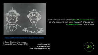 https://www.youtube.com/watch?v=8mKQkLuWZRo
‫סטיוארט‬
‫בלקטון‬
,
‫שלבים‬
‫משעשעים‬
‫של‬
‫פרצופים‬
‫מצחיקים‬
1906
J. Stuart Blackton Humorous
Phases of Funny Faces (1906)
‫התנועה‬ ‫עצירת‬
( Stop Motion)
‫שחפצים‬ ‫אשליה‬ ‫יוצרים‬ ‫זו‬ ‫בטכניקה‬
‫עצמם‬ ‫בכוחות‬ ‫לנוע‬ ‫מסוגלים‬ ‫דוממים‬
.
‫צילום‬ ‫על‬ ‫מבוססת‬ ‫הטכניקה‬
‫בודדים‬ ‫פריימים‬ ‫של‬
.
‫האנימציה‬ ‫ראשית‬
.
 