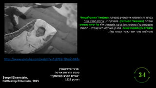 ‫סרגיי‬
‫אייזינשטיין‬
‫סצנת‬
‫מדרגות‬
‫אודסה‬
"
‫אוניית‬
‫הקרב‬
‫פוטיומקין‬
”
‫ראינוע‬
1925
Sergei Eisenstein,
Battleship Potemkin, 1925
https://www.youtube.com/watch?v=1sEPFd-1Dm 8
=t&
2 s
‫השתמש‬ ‫זה‬ ‫בסרט‬
‫בטכניקת‬ ‫אייזנשטיין‬
‫המונטאז‬
'
‫האינטלקטואלי‬
‫שפיתח‬
(
‫המונטאז‬
'
‫הסובייטי‬
.)
‫זו‬ ‫בטכניקה‬
,
‫אינה‬ ‫הסרט‬ ‫עריכת‬
‫לממשות‬ ‫קרבה‬ ‫ועל‬ ‫המשכיות‬ ‫על‬ ‫מתבססת‬
‫אלא‬
‫מתחים‬ ‫יצירת‬ ‫על‬
‫שונות‬ ‫תמונות‬ ‫בין‬ ‫וניגודים‬
.
‫כן‬ ‫כמו‬
,
‫קצבית‬ ‫היא‬ ‫העריכה‬
–
‫תמונות‬
‫עולה‬ ‫המתח‬ ‫כאשר‬ ‫יותר‬ ‫מהר‬ ‫מתחלפות‬
.
 