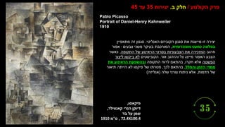 ‫פיקאסו‬
,
‫קאנווילר‬ ‫הנרי‬ ‫דיוקן‬
,
‫בד‬ ‫על‬ ‫שמן‬
, 72.4X100.4
‫ס‬
"
‫מ‬
1910
Pablo Picasso
Portrait of Daniel-Henry Kahnweiler
1910
‫הקולנוע‬ ‫פרק‬
/
‫ב‬ ‫חלק‬
.
‫יצירות‬
35
‫עד‬
45
‫האנליטי‬ ‫הקוביזם‬ ‫סגנון‬ ‫את‬ ‫מייצגת‬ ‫זו‬ ‫יצירה‬
.
‫מתאפיין‬ ‫זה‬ ‫סגנון‬
‫מונוכרומית‬ ‫כמעט‬ ‫בפלטה‬
,
‫צבעים‬ ‫משני‬ ‫בעיקר‬ ‫המורכבת‬
-
‫אפור‬
‫וזהוב‬
‫התקופה‬ ‫של‬ ‫הראינוע‬ ‫בסרטי‬ ‫הצבעוניות‬ ‫את‬ ‫המזכירה‬
,
‫כאשר‬
‫אור‬ ‫והזהוב‬ ‫צל‬ ‫מייצג‬ ‫האפור‬ ‫הצבע‬
.
‫הקוביסטים‬
‫ליצור‬ ‫ביקשו‬ ‫לא‬
‫הפשטה‬
‫חקרו‬ ‫אלא‬
,
‫התקופה‬ ‫לרוח‬ ‫בהתאם‬
‫את‬ ‫הראינוע‬ ‫ובהשפעת‬
‫והחלל‬ ‫הזמן‬ ‫ממדי‬
.
‫לכך‬ ‫בהתאם‬
,
‫תיאור‬ ‫הייתה‬ ‫לא‬ ‫פיקסו‬ ‫של‬ ‫מטרתו‬
‫הדמות‬ ‫של‬
,
‫שלה‬ ‫צורני‬ ‫ניתוח‬ ‫אלא‬
(
‫אנליזה‬
)
 