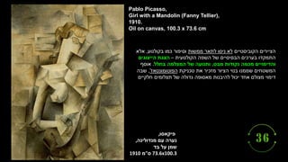 ‫פיקאסו‬
,
‫עם‬ ‫נערה‬
‫מנדולינה‬
,
‫בד‬ ‫על‬ ‫שמן‬
73.6x100.3
‫ס‬
"
‫מ‬
1910
Pablo Picasso,
Girl with a Mandolin (Fanny Tellier),
1910.
Oil on canvas, 100.3 x 73.6 cm
‫הקוביסטיים‬ ‫הציירים‬
‫ממשות‬ ‫לתאר‬ ‫ניסו‬ ‫לא‬
‫בקולנוע‬ ‫כמו‬ ‫וסיפור‬
,
‫אלא‬
‫הקולנועית‬ ‫השפה‬ ‫של‬ ‫הבסיסיים‬ ‫בערכים‬ ‫התמקדו‬
–
‫הייצוגים‬ ‫הצגת‬
‫מבט‬ ‫נקודות‬ ‫מכמה‬ ‫והדימויים‬
,
‫בחלל‬ ‫המצלמה‬ ‫של‬ ‫ותנועה‬
.
‫אוסף‬
‫טכניקת‬ ‫את‬ ‫מזכיר‬ ‫הציור‬ ‫בנוי‬ ‫שממנו‬ ‫המשטחים‬
‫הפוטומונטאז‬
'
,
‫שבה‬
‫חלקיים‬ ‫תצלומים‬ ‫של‬ ‫גדולה‬ ‫מאסופה‬ ‫להיבנות‬ ‫יכול‬ ‫אחד‬ ‫מצולם‬ ‫דימוי‬
 