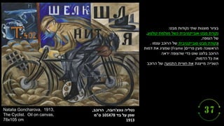 ‫גונצ‬ ‫נטליה‬
'
‫רובה‬
,
‫הרוכב‬
,
‫על‬ ‫שמן‬
‫בד‬
105X78
‫ס‬
"
‫מ‬
1913
Natalia Goncharova, 1913,
The Cyclist. Oil on canvas,
78x105 cm
‫מבט‬ ‫נקודות‬ ‫שתי‬ ‫מוצגות‬ ‫בציור‬
:
‫נקודת‬
‫קולנוע‬ ‫מצלמת‬ ‫כשל‬ ‫אובייקטיבית‬ ‫מבט‬
,
‫של‬
‫הצופה‬
,
‫ו‬
‫נקודת‬
‫סובייקטיבית‬ ‫מבט‬
‫עצמו‬ ‫הרוכב‬ ‫של‬
.
‫פריים‬ ‫מעין‬ ‫הראשונה‬
(Frame )
‫דמות‬ ‫את‬ ‫שמציג‬
‫הרוכב‬
‫יראה‬ ‫שהצופה‬ ‫כדי‬ ‫שוט‬ ‫בלונג‬
‫את‬
‫הדמות‬ ‫כל‬
.
‫השנייה‬
‫מייצגת‬
‫התנועה‬ ‫חוויית‬ ‫את‬
‫הרוכב‬ ‫של‬
 