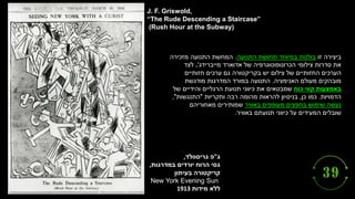‫ג‬
"
‫גריסוולד‬ ‫פ‬
,
‫יורדים‬ ‫הרוח‬ ‫גסי‬
‫במדרגות‬
,
‫בעיתון‬ ‫קריקטורה‬
New York Evening Sun
‫מידות‬ ‫ללא‬
1913
J. F. Griswold,
“The Rude Descending a Staircase”
(Rush Hour at the Subway)
‫זו‬ ‫ביצירה‬
‫התנועה‬ ‫תחושת‬ ‫במיוחד‬ ‫בולטת‬
.
‫מזכירה‬ ‫התנועה‬ ‫המחשת‬
‫מייברידג‬ ‫אדוארד‬ ‫של‬ ‫הכרונופוטוגרפיה‬ ‫צילומי‬ ‫סדרות‬ ‫את‬
'
.
‫לצד‬
‫חזותיים‬ ‫ערכים‬ ‫גם‬ ‫בקריקטורה‬ ‫יש‬ ‫צילום‬ ‫של‬ ‫החזותיים‬ ‫הערכים‬
‫האנימציה‬ ‫מעולם‬ ‫מובהקים‬
.
‫מודגשת‬ ‫המדרגות‬ ‫במורד‬ ‫התנועה‬
‫כוח‬ ‫קווי‬ ‫באמצעות‬
‫של‬ ‫והידיים‬ ‫הרגליים‬ ‫תנועת‬ ‫כיווני‬ ‫את‬ ‫שמבטאים‬
‫הדמויות‬
.
‫כן‬ ‫כמו‬
,
‫ותקריות‬ ‫רבה‬ ‫מהומה‬ ‫להראות‬ ‫בניסיון‬
"
‫התנגשות‬
"
,
‫באוויר‬ ‫מעופפים‬ ‫בחפצים‬ ‫שימוש‬ ‫נעשה‬
‫מאחוריהם‬ ‫שמותירים‬
‫תנועתם‬ ‫כיווני‬ ‫על‬ ‫המעידים‬ ‫שובלים‬
‫באוויר‬
.
 