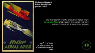 ‫לזארו‬ ‫די‬ ‫אומברטו‬
,
‫קווי‬
‫תעופה‬
‫איטלקיים‬
,
‫ליתוגרפיה‬
60X100
‫ס‬
"
‫מ‬
1935
Umberto di Lazzaro,
Italian Aerial Lines
poster, c.1935
‫קודים‬ ‫על‬ ‫המתבססים‬ ‫תנועה‬ ‫של‬ ‫מוכרים‬ ‫ייצוגים‬ ‫משלבת‬ ‫היצירה‬
‫בפרט‬ ‫והאנימציה‬ ‫בכלל‬ ‫הקולנוע‬ ‫של‬ ‫חזותיים‬
:
‫צבע‬ ‫שובלי‬
,
‫כוח‬ ‫קווי‬
‫המטוסים‬ ‫מקצות‬ ‫שנמתחים‬
,
‫ווהצללתן‬ ‫האותיות‬ ‫הטיית‬
.
 