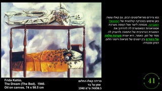 ‫פרידה‬
‫קאלו‬
‫החלום‬
‫בד‬ ‫על‬ ‫שמן‬
74X98.5
‫ס‬
"
‫מ‬
1940
Frida Kahlo,
The Dream (The Bed), 1940.
Oil on canvas, 74 x 98.5 cm
‫רבים‬ ‫סוריאליסטים‬ ‫ציירים‬ ‫כמו‬
,
‫עושה‬ ‫קאלו‬ ‫גם‬
‫של‬ ‫קולנועית‬ ‫בטכניקה‬ ‫שימוש‬ ‫כאן‬
‫המונטאז‬
'
‫הסובייטי‬
.
‫מערכת‬ ‫הצופה‬ ‫אצל‬ ‫ליצור‬ ‫מגמתה‬
‫את‬ ‫להרחיב‬ ‫לה‬ ‫המאפשרת‬ ‫אסוציאציות‬
‫לה‬ ‫ולהעניק‬ ‫התמונה‬ ‫של‬ ‫הנרטיבית‬ ‫המסגרת‬
‫זמן‬ ‫של‬ ‫ממד‬
.
‫כאמור‬
,
‫יוצרת‬ ‫היא‬
‫שלמה‬ ‫מערכת‬
‫ניגודים‬ ‫של‬
‫חלום‬ ‫וייצוגי‬ ‫מציאות‬ ‫של‬ ‫ייצוגים‬ ‫בין‬
,
‫ופנטזיה‬ ‫דמיון‬
.
 