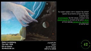 ‫לונדברג‬ ‫הלן‬
‫הצעיף‬
‫לוח‬ ‫על‬ ‫שמן‬
‫עץ‬
22X30
‫ס‬
"
‫מ‬
1947
Helen Lundeberg,
The Veil, 1938
Oil on board,
30.48x22.86 cm
‫על‬ ‫חשובה‬ ‫השפעה‬ ‫הייתה‬ ‫התקופה‬ ‫של‬ ‫לקולנוע‬
‫התנועה‬ ‫של‬ ‫החזותיים‬ ‫הקודים‬ ‫ועל‬ ‫השפה‬
‫הסוריאליסטית‬
.
‫סרטי‬
‫הפנטזיה‬
,
‫של‬ ‫אלו‬ ‫ובעיקר‬
‫האקספרסיוניזם‬
‫הגרמני‬
‫חזותיים‬ ‫קודים‬ ‫סיפקו‬
‫ותחושת‬ ‫שיגעון‬ ‫של‬
‫המציאות‬ ‫עם‬ ‫קשר‬ ‫אובדן‬
‫הציירים‬ ‫שאימצו‬
‫הסוריאליסטיים‬
.
 