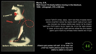 ‫ג‬
"
‫מוריס‬ ‫ר‬
‫חכי‬
!
‫ספור‬
‫עד‬
15
‫ההאפלה‬ ‫בזמן‬ ‫שתנוע‬ ‫לפני‬ ‫לאט‬
‫כרזה‬
‫עבור‬
‫בבריטניה‬ ‫הלאומי‬ ‫הביטחון‬ ‫ארגון‬
,
‫ליתוגרפיה‬
24X37.5
‫ס‬
"
‫מ‬
1939
Morris, G R,
Wait! Count 15 slowly before moving in the blackout,
1939. Lithograph, 374 x 239 mm.
‫בקלוז‬ ‫ממוסגרת‬ ‫הדמות‬
-
‫דרמטי‬ ‫אפ‬
.
‫בנוסף‬
,
‫ה‬ ‫עמדת‬
"
‫צילום‬
"
‫הקרובה‬
‫ורצינות‬ ‫ריאליסטית‬ ‫נוכחות‬ ‫של‬ ‫תחושה‬ ‫לדמות‬ ‫מקנה‬ ‫העיניים‬ ‫לגובה‬
.
‫ואת‬ ‫חשיבותה‬ ‫את‬ ‫מעצימה‬ ‫מלמטה‬ ‫מעט‬ ‫האישה‬ ‫פני‬ ‫על‬ ‫התצפית‬
‫הכרזה‬ ‫של‬ ‫המסר‬ ‫חשיבות‬
.
‫לתאר‬ ‫ניתן‬ ‫לרגלה‬ ‫הדמות‬ ‫פני‬ ‫בין‬ ‫המעבר‬ ‫את‬
‫הרגליים‬ ‫לכיוון‬ ‫למטה‬ ‫מהראש‬ ‫מצלמה‬ ‫של‬ ‫טילט‬ ‫כתנועת‬
.
‫זו‬ ‫תנועה‬
‫החשוך‬ ‫הרקע‬ ‫לנוכח‬ ‫קיים‬ ‫שממילא‬ ‫המתח‬ ‫תחושת‬ ‫את‬ ‫מגבירה‬
.
 
