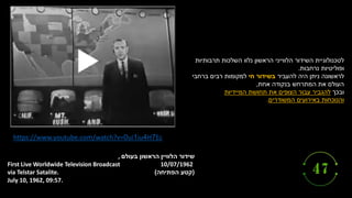 ‫הלוויין‬ ‫שידור‬
‫הראשון‬
‫בעולם‬
,
10/07/1962
(
‫הפתיחה‬ ‫קטע‬
)
First Live Worldwide Television Broadcast
via Telstar Satalite.
July 10, 1962, 09:57.
https://www.youtube.com/watch?v=0ui1iu4H7Ec
‫תרבותיות‬ ‫השלכות‬ ‫נלוו‬ ‫הראשון‬ ‫הלווייני‬ ‫השידור‬ ‫לטכנולוגיית‬
‫נרחבות‬ ‫ופוליטיות‬
.
‫לראשונה‬
‫להעביר‬ ‫היה‬ ‫ניתן‬
‫חי‬ ‫בשידור‬
‫ברחבי‬ ‫רבים‬ ‫למקומות‬
‫העולם‬
‫אחת‬ ‫בנקודה‬ ‫המתרחש‬ ‫את‬
,
‫ובכך‬
‫המיידיות‬ ‫תחושת‬ ‫את‬ ‫הצופים‬ ‫עבור‬ ‫להגביר‬
‫והנוכחות‬
‫המשודרים‬ ‫באירועים‬
.
 