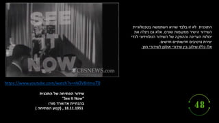 ‫התכנית‬ ‫של‬ ‫הפתיחה‬ ‫שידור‬
"See It Now”
‫מורו‬ ‫אדוארד‬ ‫בהנחיית‬
, 18.11.1951
(
‫קטע‬
‫הפתיחה‬
(
https://www.youtube.com/watch?v=nN3VBrlmu70
‫בטכנולוגיית‬ ‫השתמשה‬ ‫שהיא‬ ‫בלבד‬ ‫זו‬ ‫לא‬ ‫התוכנית‬
‫שונים‬ ‫ממקומות‬ ‫הישיר‬ ‫השידור‬
,
‫את‬ ‫ניצלה‬ ‫גם‬ ‫אלא‬
‫לכדי‬ ‫הטלוויזיוני‬ ‫השידור‬ ‫של‬ ‫וההפקה‬ ‫העריכה‬ ‫יכולות‬
‫חדשים‬ ‫חדשותיים‬ ‫נרטיבים‬ ‫יצירת‬
.
‫אלו‬
‫לשידורי‬ ‫אולפן‬ ‫שידורי‬ ‫בין‬ ‫שילוב‬ ‫כללו‬
‫חוץ‬
.
 
