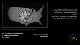‫לשעוני‬ ‫פרסומת‬
Bulova
‫טלוויזיה‬
1941
The first television advertisement
of the watchmaker Bulova,
July 1, 1941.
https://www.youtube.com/watch?v=0Q4Kfvlzxu0
‫פועל‬ ‫שבו‬ ‫האופן‬ ‫את‬ ‫מסמן‬ ‫גם‬ ‫זה‬ ‫שידור‬
‫בטלוויזיה‬ ‫הפרסומי‬ ‫ההיגיון‬
,
‫שידור‬ ‫זמן‬ ‫ולפיו‬
‫של‬ ‫השיא‬ ‫ברגעי‬ ‫תמיד‬ ‫ימוקם‬ ‫הפרסומות‬
‫הצפייה‬
.
‫בעת‬
‫למסך‬ ‫מרותקים‬ ‫הצופים‬ ‫זו‬
,
‫למעשה‬ ‫והם‬
‫בפרסומות‬ ‫המועברים‬ ‫למסרים‬ ‫שבוי״‬ ‫״קהל‬
 